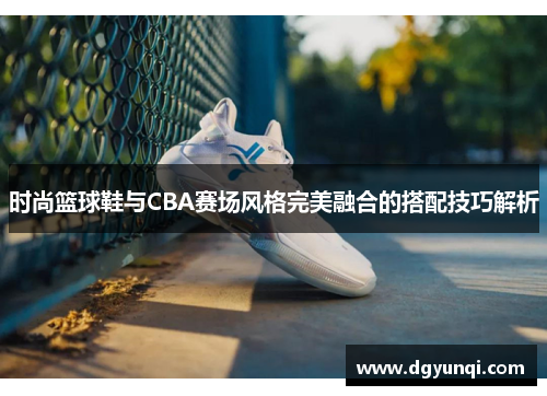 时尚篮球鞋与CBA赛场风格完美融合的搭配技巧解析