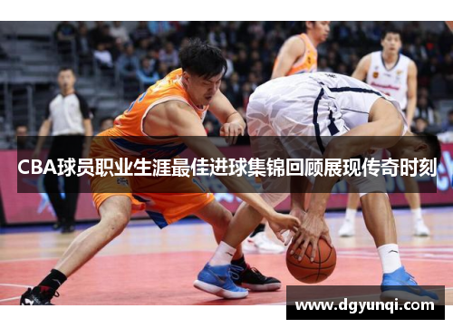 CBA球员职业生涯最佳进球集锦回顾展现传奇时刻